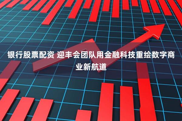 银行股票配资 迎丰会团队用金融科技重绘数字商业新航道