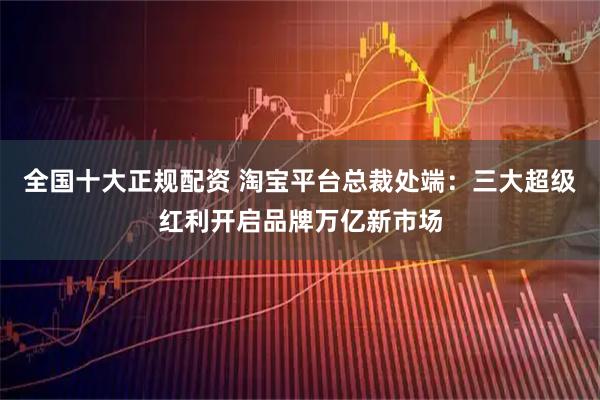 全国十大正规配资 淘宝平台总裁处端：三大超级红利开启品牌万亿新市场