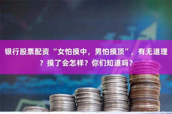 银行股票配资 “女怕摸中，男怕摸顶”，有无道理？摸了会怎样？你们知道吗？