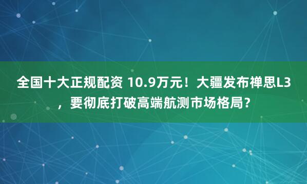 全国十大正规配资 10.9万元！大疆发布禅思L3，要彻底打破高端航测市场格局？