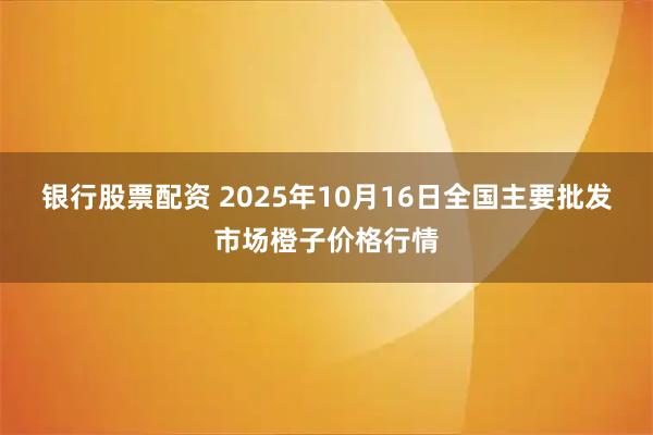 银行股票配资 2025年10月16日全国主要批发市场橙子价格行情
