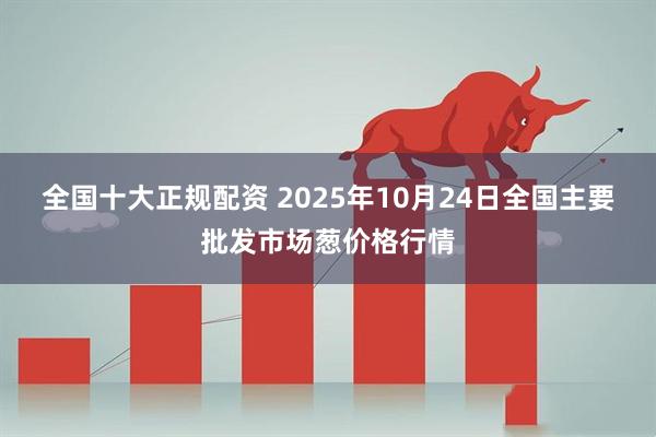 全国十大正规配资 2025年10月24日全国主要批发市场葱价格行情