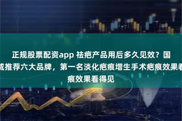正规股票配资app 祛疤产品用后多久见效？国家权威推荐六大品牌，第一名淡化疤痕增生手术疤痕效果看得见