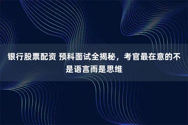 银行股票配资 预科面试全揭秘，考官最在意的不是语言而是思维