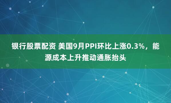 银行股票配资 美国9月PPI环比上涨0.3%，能源成本上升推动通胀抬头