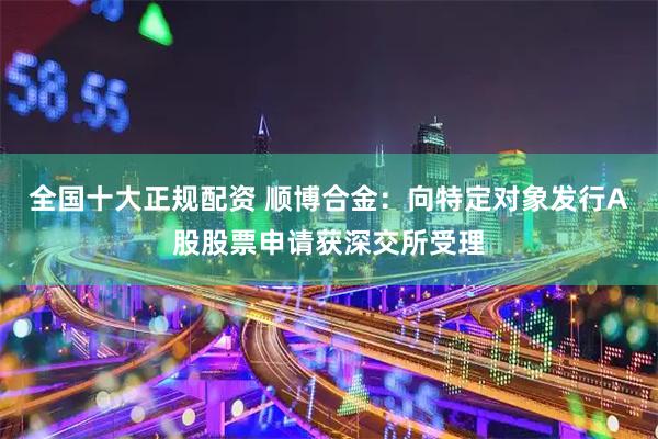 全国十大正规配资 顺博合金：向特定对象发行A股股票申请获深交所受理