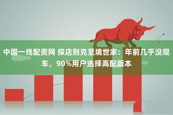中国一线配资网 探店别克至境世家：年前几乎没现车，90%用户选择高配版本