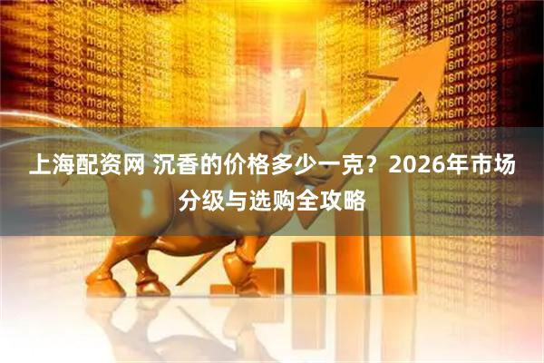 上海配资网 沉香的价格多少一克？2026年市场分级与选购全攻略