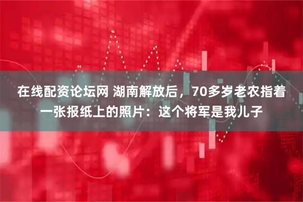 在线配资论坛网 湖南解放后，70多岁老农指着一张报纸上的照片：这个将军是我儿子