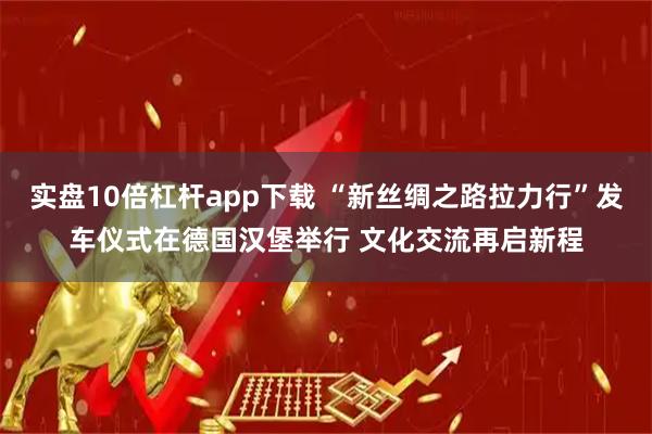 实盘10倍杠杆app下载 “新丝绸之路拉力行”发车仪式在德国汉堡举行 文化交流再启新程