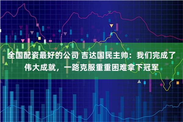 全国配资最好的公司 吉达国民主帅：我们完成了伟大成就，一路克服重重困难拿下冠军