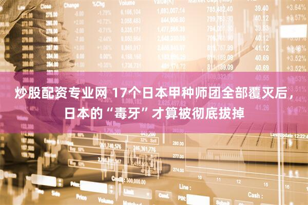 炒股配资专业网 17个日本甲种师团全部覆灭后，日本的“毒牙”才算被彻底拔掉