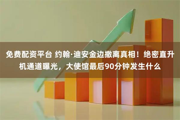 免费配资平台 约翰·迪安金边撤离真相！绝密直升机通道曝光，大使馆最后90分钟发生什么