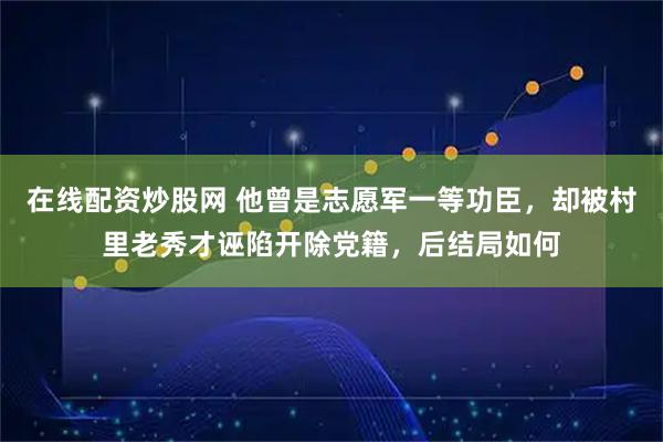 在线配资炒股网 他曾是志愿军一等功臣，却被村里老秀才诬陷开除党籍，后结局如何