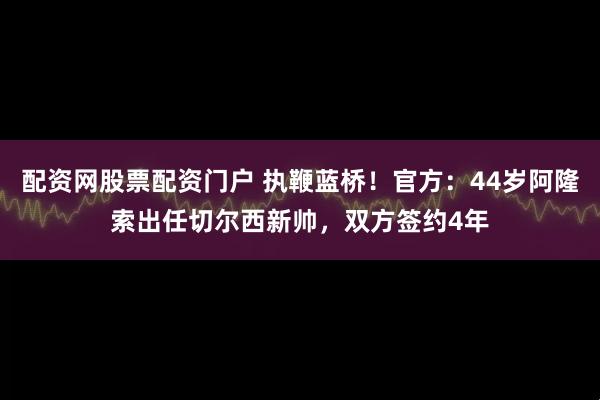 配资网股票配资门户 执鞭蓝桥！官方：44岁阿隆索出任切尔西新帅，双方签约4年