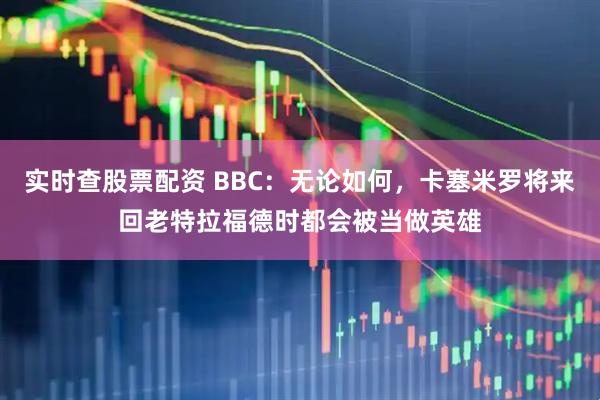 实时查股票配资 BBC：无论如何，卡塞米罗将来回老特拉福德时都会被当做英雄