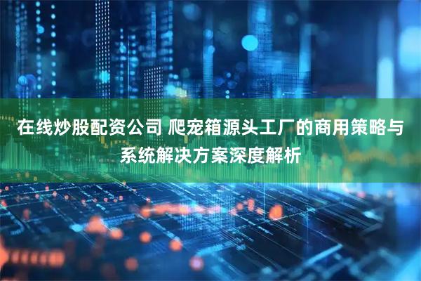 在线炒股配资公司 爬宠箱源头工厂的商用策略与系统解决方案深度解析