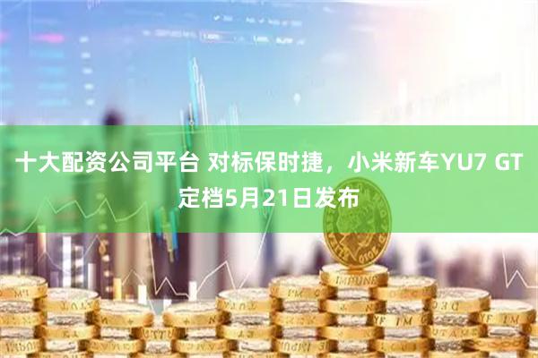 十大配资公司平台 对标保时捷，小米新车YU7 GT定档5月21日发布